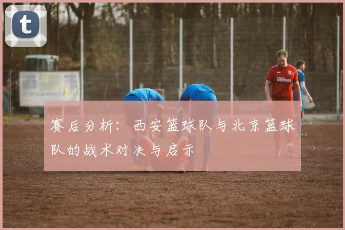 赛后分析：西安篮球队与北京篮球队的战术对决与启示