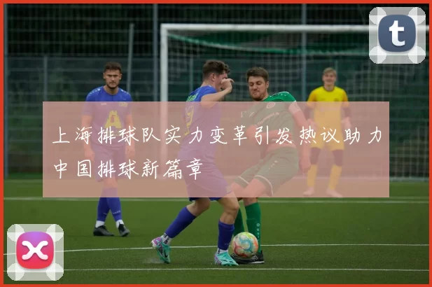 上海排球队实力变革引发热议助力中国排球新篇章