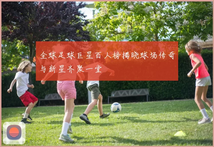 全球足球巨星百人榜揭晓球场传奇与新星齐聚一堂