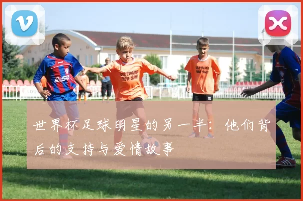 世界杯足球明星的另一半：他们背后的支持与爱情故事