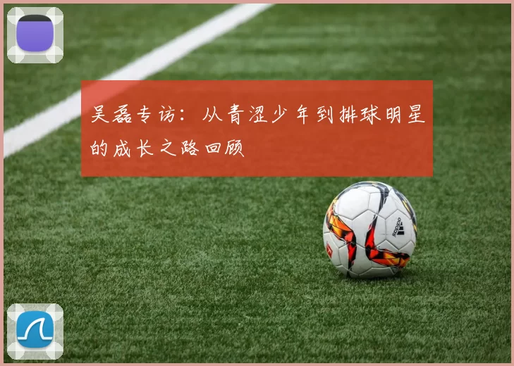 吴磊专访：从青涩少年到排球明星的成长之路回顾