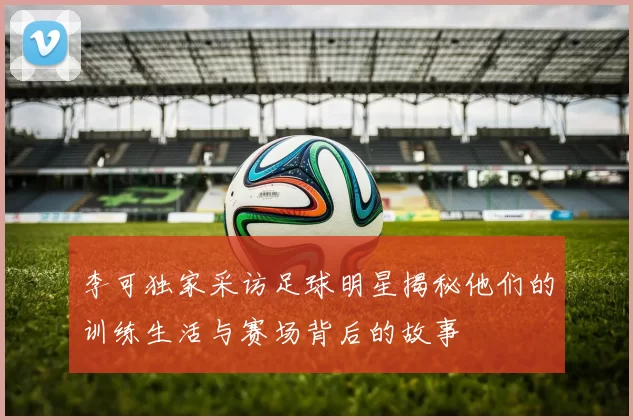 李可独家采访足球明星揭秘他们的训练生活与赛场背后的故事