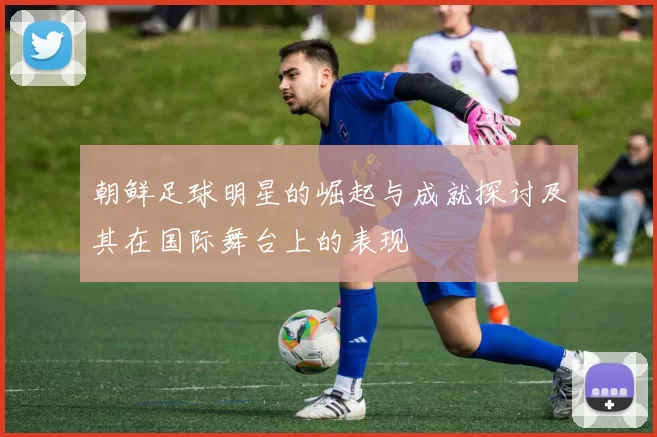 朝鲜足球明星的崛起与成就探讨及其在国际舞台上的表现
