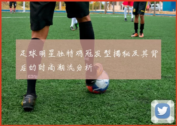 足球明星独特鸡冠发型揭秘及其背后的时尚潮流分析