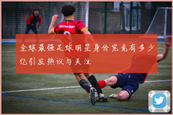 全球最强足球明星身价究竟有多少亿引发热议与关注