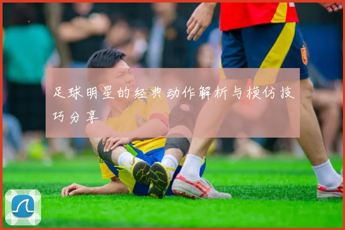 足球明星的经典动作解析与模仿技巧分享