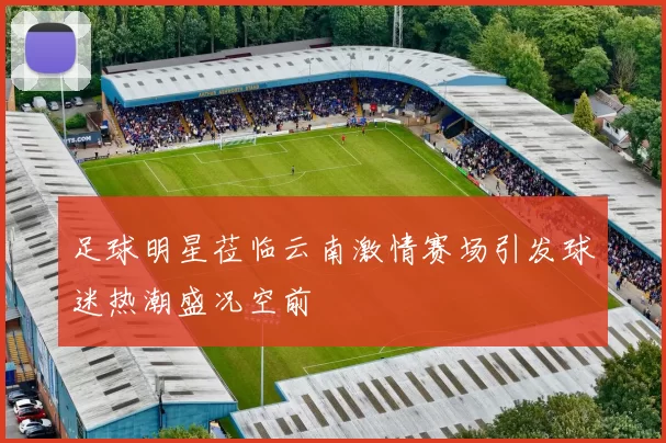 足球明星莅临云南激情赛场引发球迷热潮盛况空前