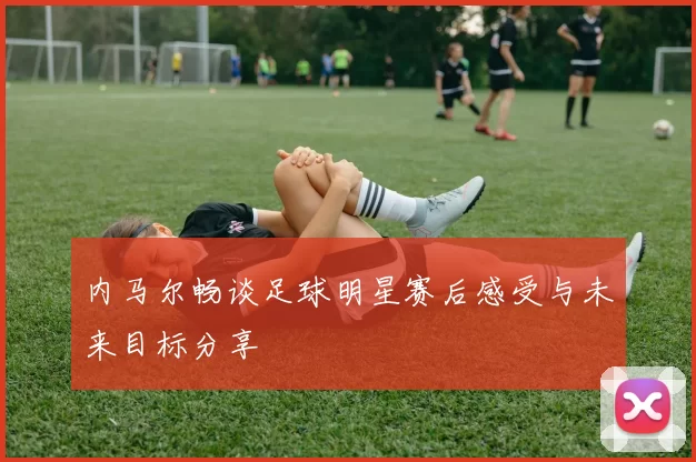 内马尔畅谈足球明星赛后感受与未来目标分享