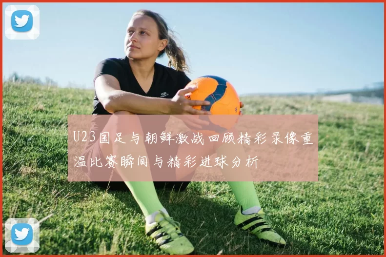 U23国足与朝鲜激战回顾精彩录像重温比赛瞬间与精彩进球分析