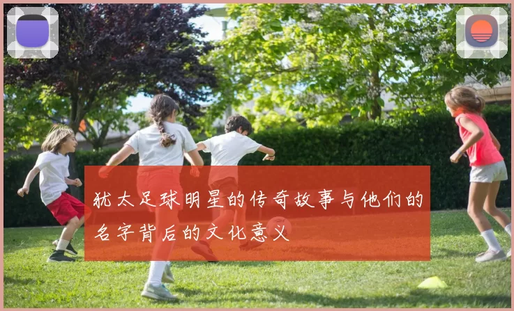 犹太足球明星的传奇故事与他们的名字背后的文化意义