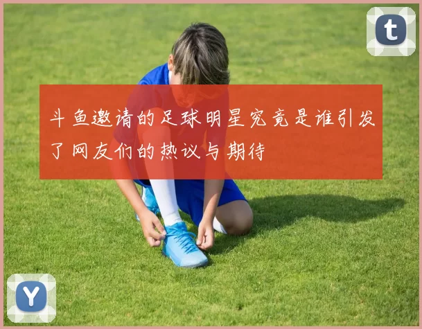 斗鱼邀请的足球明星究竟是谁引发了网友们的热议与期待
