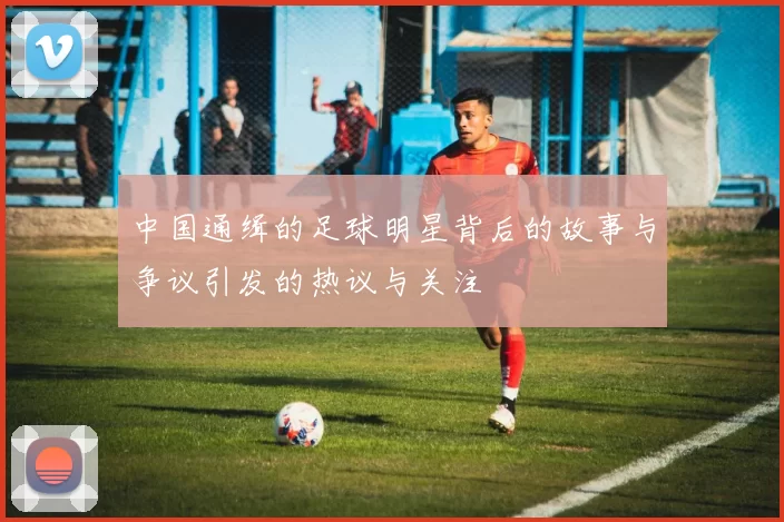 中国通缉的足球明星背后的故事与争议引发的热议与关注