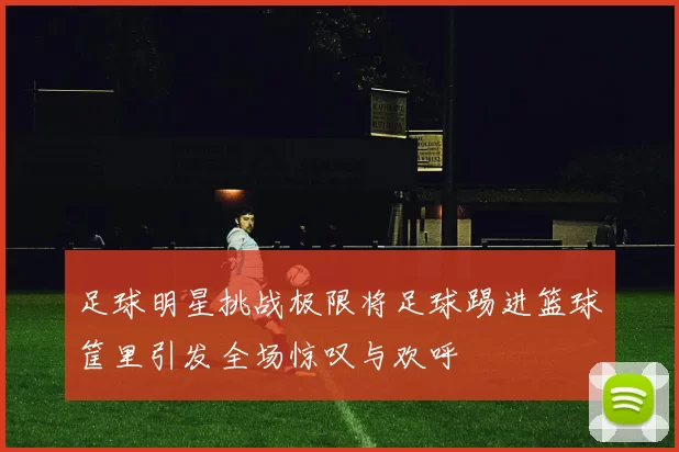 足球明星挑战极限将足球踢进篮球筐里引发全场惊叹与欢呼
