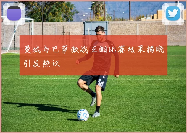 曼城与巴萨激战正酣比赛结果揭晓引发热议