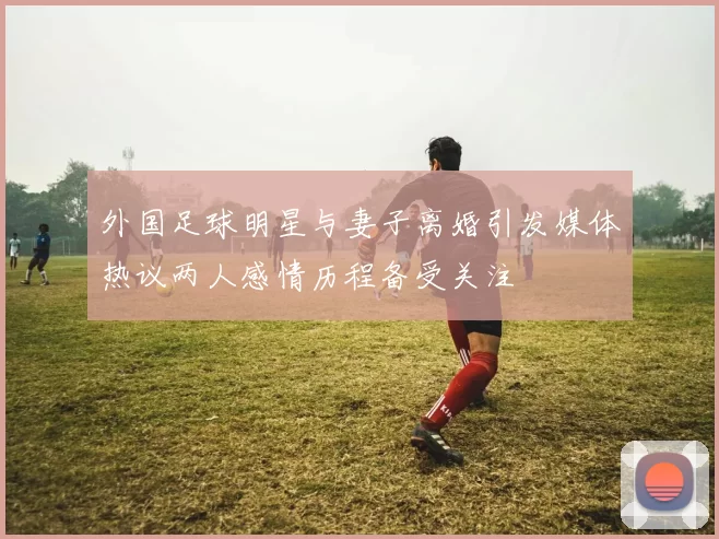 外国足球明星与妻子离婚引发媒体热议两人感情历程备受关注