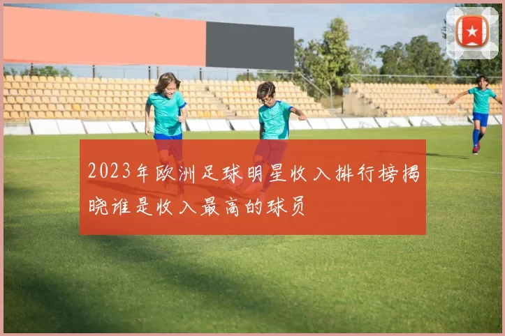 2023年欧洲足球明星收入排行榜揭晓谁是收入最高的球员