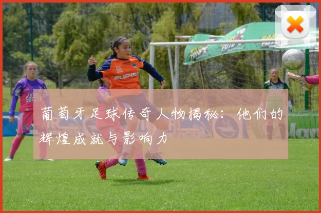 葡萄牙足球传奇人物揭秘：他们的辉煌成就与影响力