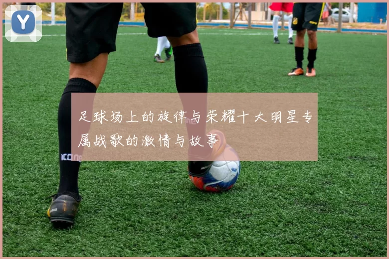 足球场上的旋律与荣耀十大明星专属战歌的激情与故事