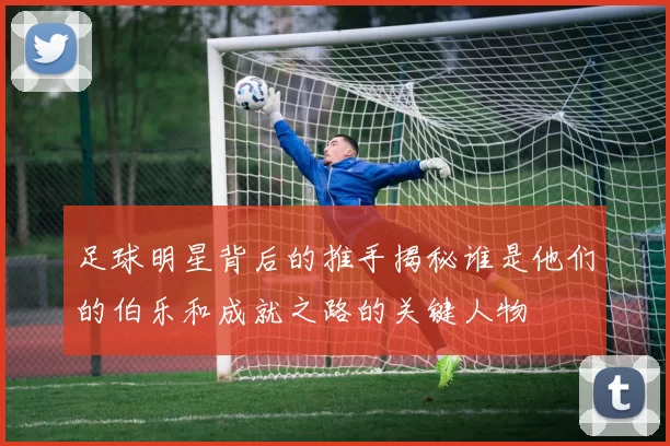 足球明星背后的推手揭秘谁是他们的伯乐和成就之路的关键人物