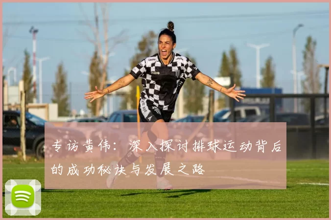 专访黄伟：深入探讨排球运动背后的成功秘诀与发展之路