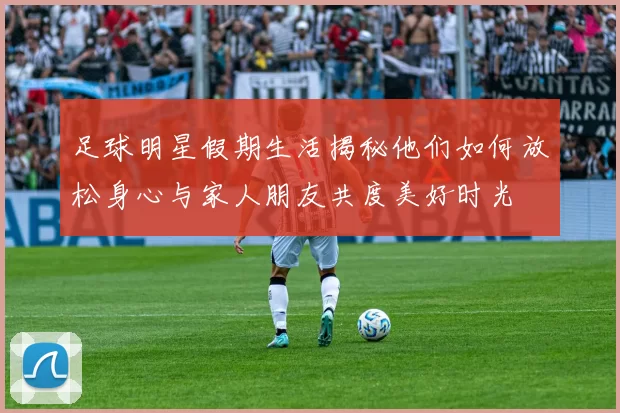 足球明星假期生活揭秘他们如何放松身心与家人朋友共度美好时光