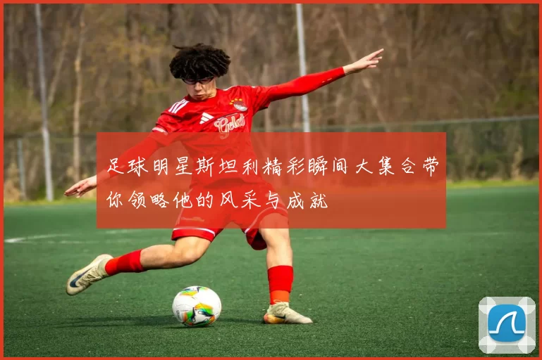 足球明星斯坦利精彩瞬间大集合带你领略他的风采与成就