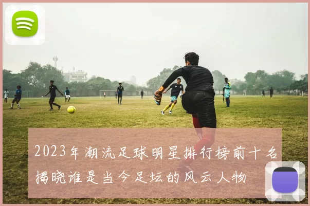 2023年潮流足球明星排行榜前十名揭晓谁是当今足坛的风云人物