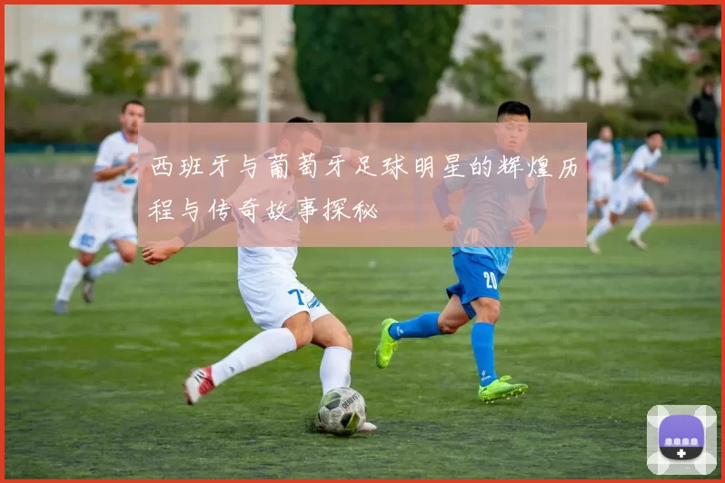 西班牙与葡萄牙足球明星的辉煌历程与传奇故事探秘