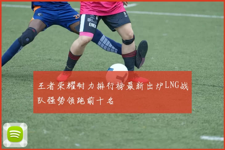 王者荣耀耐力排行榜最新出炉LNG战队强势领跑前十名
