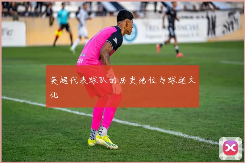 英超代表球队的历史地位与球迷文化