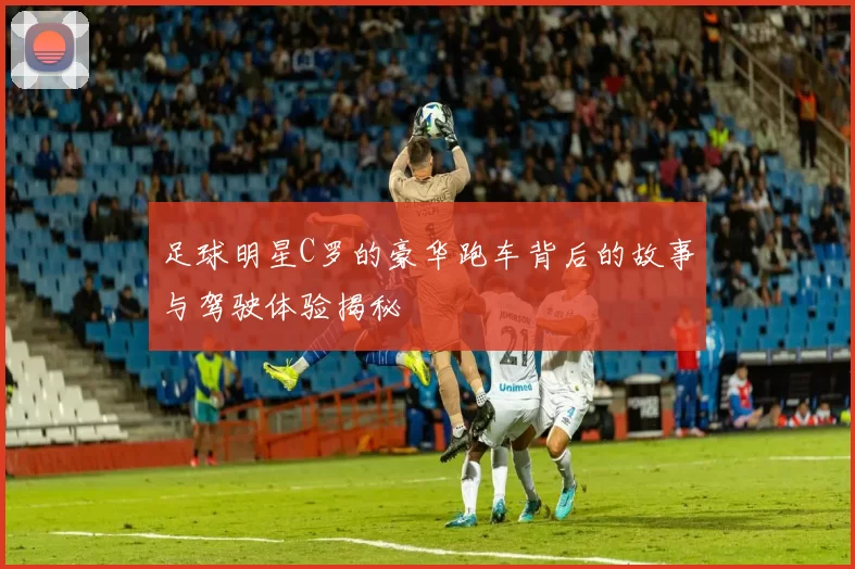 足球明星C罗的豪华跑车背后的故事与驾驶体验揭秘