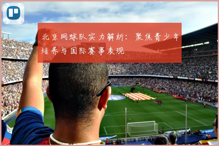 北京网球队实力解析：聚焦青少年培养与国际赛事表现