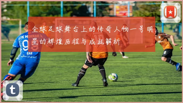 全球足球舞台上的传奇人物一号明星的辉煌历程与成就解析
