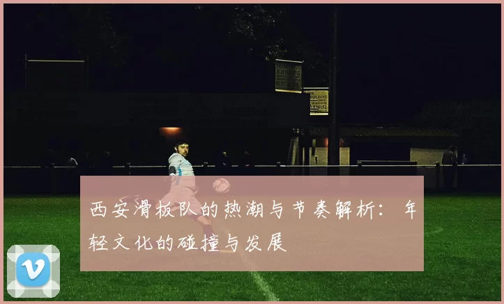 西安滑板队的热潮与节奏解析：年轻文化的碰撞与发展