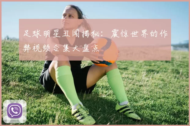 足球明星丑闻揭秘：震惊世界的作弊视频合集大盘点