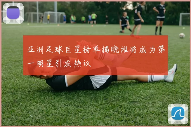 亚洲足球巨星榜单揭晓谁将成为第一明星引发热议