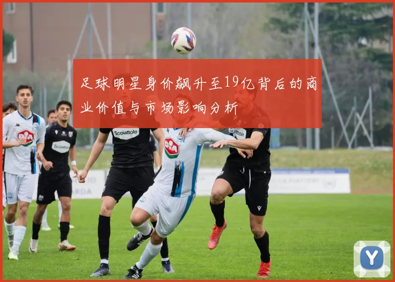 足球明星身价飙升至19亿背后的商业价值与市场影响分析