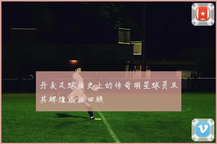 丹麦足球历史上的传奇明星球员及其辉煌成就回顾