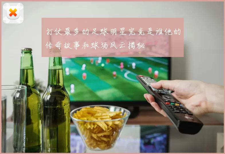 打仗最多的足球明星究竟是谁他的传奇故事和球场风云揭秘