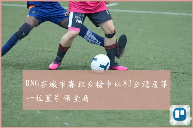 RNG在城市赛积分榜中以83分稳居第一位置引领全局