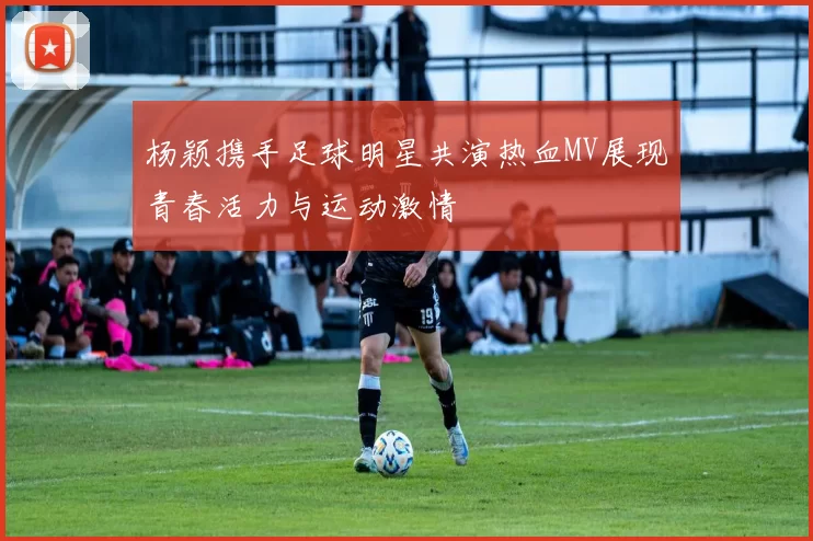 杨颖携手足球明星共演热血MV展现青春活力与运动激情