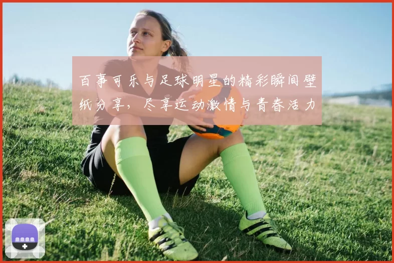 百事可乐与足球明星的精彩瞬间壁纸分享，尽享运动激情与青春活力