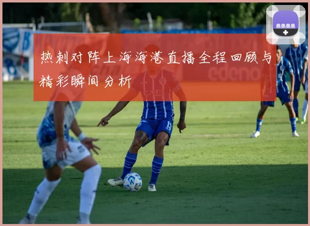 热刺对阵上海海港直播全程回顾与精彩瞬间分析
