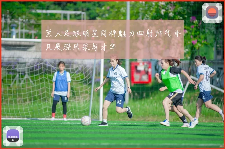 黑人足球明星同样魅力四射帅气非凡展现风采与才华