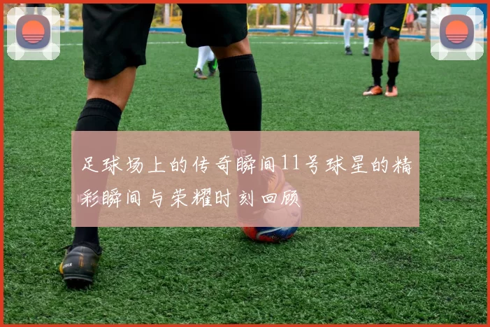 足球场上的传奇瞬间11号球星的精彩瞬间与荣耀时刻回顾