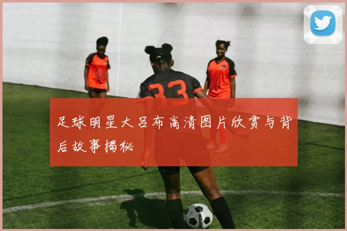 足球明星大吕布高清图片欣赏与背后故事揭秘