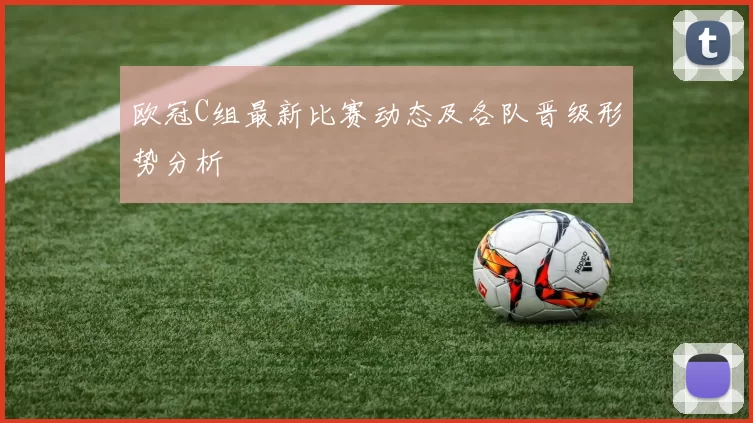 欧冠C组最新比赛动态及各队晋级形势分析