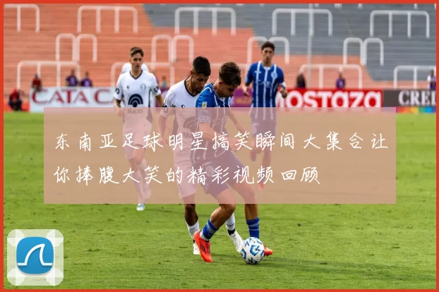 东南亚足球明星搞笑瞬间大集合让你捧腹大笑的精彩视频回顾