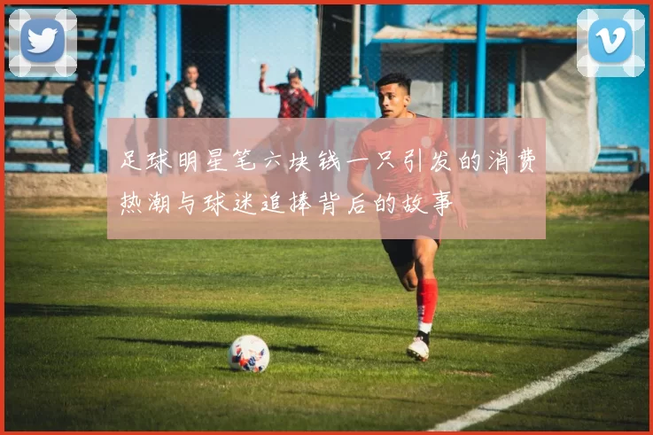 足球明星笔六块钱一只引发的消费热潮与球迷追捧背后的故事