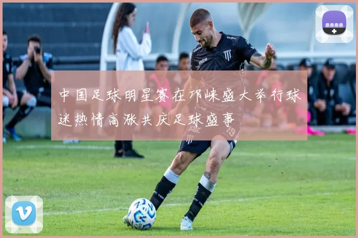 中国足球明星赛在邛崃盛大举行球迷热情高涨共庆足球盛事